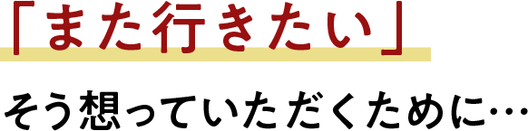 「また行きたい」そう想っていただくために…