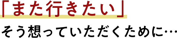 「また行きたい」そう想っていただくために…